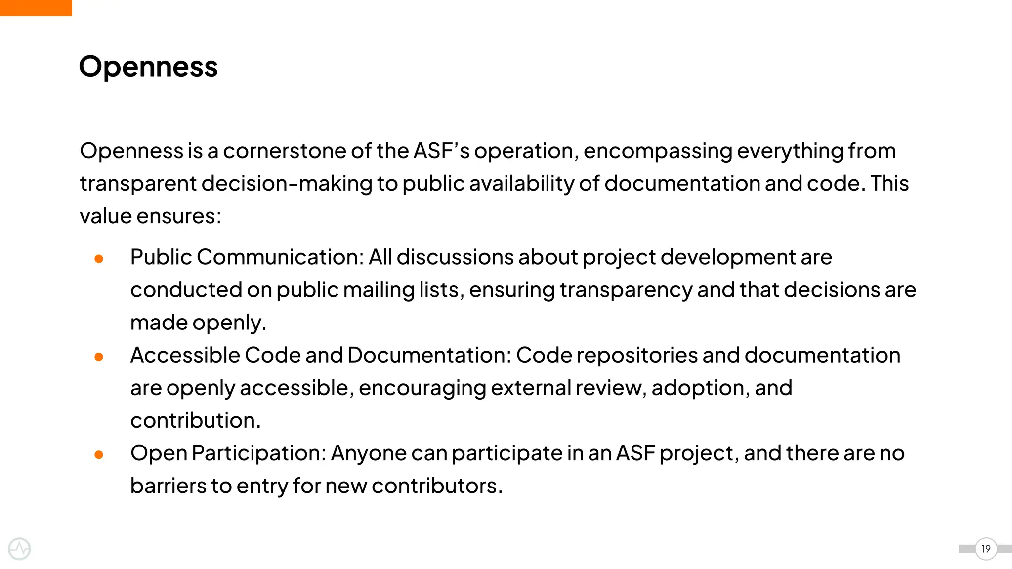 Openness
Openness is a cornerstone of the ASF’s operation, encompassing everything from
transparent decision-making to public availability of documentation and code. This
value ensures:
● Public Communication: All discussions about project development are
conducted on public mailing lists, ensuring transparency and that decisions are
made openly.
● Accessible Code and Documentation: Code repositories and documentation
are openly accessible, encouraging external review, adoption, and
contribution.
● Open Participation: Anyone can participate in an ASF project, and there are no
barriers to entry for new contributors.
19
 