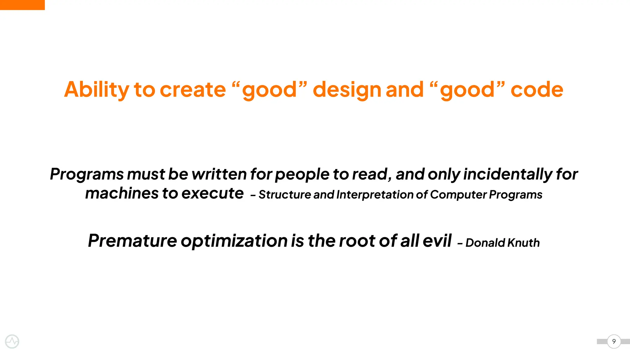 Ability to create “good” design and “good” code
Programs must be written for people to read, and only incidentally for
machines to execute - Structure and Interpretation of Computer Programs
Premature optimization is the root of all evil - Donald Knuth
9
 