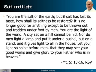 Salt and Light "You are the salt of the earth; but if salt has lost its taste, how shall its saltness be restored? It is no longer good for anything except to be thrown out and trodden under foot by men. You are the light of the world. A city set on a hill cannot be hid. Nor do men light a lamp and put it under a bushel, but on a stand, and it gives light to all in the house. Let your light so shine before men, that they may see your good works and give glory to your Father who is in heaven.”   -Mt. 5: 13-16, RSV  