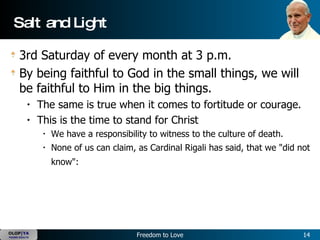Salt and Light 3rd Saturday of every month at 3 p.m.  By being faithful to God in the small things, we will be faithful to Him in the big things.   The same is true when it comes to fortitude or courage.   This is the time to stand for Christ   We have a responsibility to witness to the culture of death.   None of us can claim, as Cardinal Rigali has said, that we "did not know":    