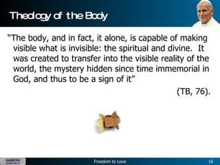 Theology of the Body “The body, and in fact, it alone, is capable of making visible what is invisible: the spiritual and divine.  It was created to transfer into the visible reality of the world, the mystery hidden since time immemorial in God, and thus to be a sign of it”  (TB, 76).  