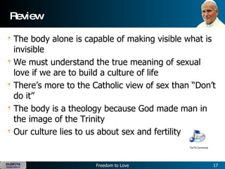 Review The body alone is capable of making visible what is invisible We must understand the true meaning of sexual love if we are to build a culture of life There’s more to the Catholic view of sex than “Don’t do it” The body is a theology because God made man in the image of the Trinity Our culture lies to us about sex and fertility The Pill Commercial 