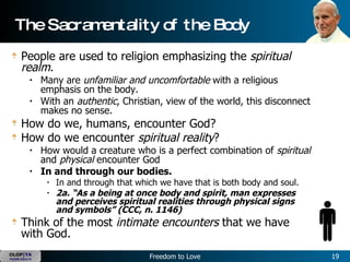 The Sacramentality of the Body  People are used to religion emphasizing the  spiritual realm .   Many are  unfamiliar and uncomfortable  with a religious emphasis on the body.   With an  authentic , Christian, view of the world, this disconnect makes no sense.   How do we, humans, encounter God?   How do we encounter  spiritual reality ?   How would a creature who is a perfect combination of  spiritual  and  physical  encounter God  In and through our bodies.   In and through that which we have that is both body and soul.   2a. “As a being at once body and spirit, man expresses and perceives spiritual realities through physical signs and symbols” (CCC, n. 1146)   Think of the most  intimate encounters  that we have with God.   