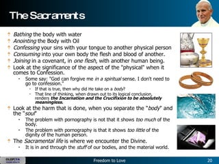 The Sacraments Bathing  the body with water  Anointing  the Body with Oil  Confessing  your sins with your tongue to another physical person  Consuming  into your own body the flesh and blood of another.  Joining  in a covenant, in  one flesh , with another human being.   Look at the significance of the aspect of the "physical" when it comes to Confession.  Some say: "God can forgive me  in a spiritual  sense. I don't need to go to confession."   If that is true, then why did He take on a  body ?  That line of thinking, when drawn out to its logical conclusion, renders  the Incarnation and the Crucifixion to be absolutely meaningless.   Look at the harm that is done, when you separate the " body " and the " soul "   The problem with pornography is not that it shows  too much  of the body.  The problem with pornography is that it shows  too little  of the dignity of the human person.   The  Sacramental life  is where we encounter the Divine.  It is in and through the  stuff  of our bodies, and the material world. 