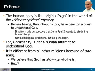Refocus The human body is the original “sign” in the world of the  ultimate spiritual mystery .   Human beings, throughout history, have been on a quest to understand God.   It is from this perspective that John Paul II wants to study the human body.  Not as biological organism, but as a theology.  For, Christianity is  not  a human attempt to understand God.   It is different from all other religions because of  one thing .   We believe that God has  shown us  who He is.   How?  