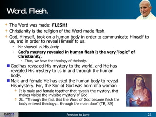 Word. Flesh. The Word was made:  FLESH!   Christianity is the religion of the Word made flesh.  God, Himself, took on a human body in order to communicate Himself to us, and in order to reveal Himself to us.    He showed us His  body .  God’s mystery revealed in human flesh is the very “logic” of Christianity.   Thus, we have the theology of the body.   God has revealed His mystery to the world, and He has revealed His mystery to us in and through the human body.  Male and female He has used the human body to reveal His mystery. For, the Son of God was born of a woman.   It is male and female together that reveals the mystery, that makes visible the invisible mystery of God.   2b. “Through the fact that the Word of God became flesh the body entered theology… through the main door” (TB, 89)  