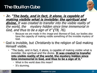 The Bouillon Cube  2c. “ The body, and in fact, it alone, is capable of making visibile what is invisible: the spiritual and divine.  It was created to transfer into the visible reality of the world, the      mystery hidden since time immemorial in God, and thus to be a sign of it”  ( TB, 76).    Because we are made in the  image  and  likeness  of God, our bodies also have the capacity of making visible something of the invisible mystery of God.   God is invisible, but  Christianity  is the religion of God making Himself visible.    "The body, and in fact, it alone, is capable of making visible what is invisible: the spiritual and the divine.  It was created to transfer into visible reality of the world, the mystery hidden since time immemorial in God, and thus to be a sign of it. "    What in the world does this mean?  It's stunning.   