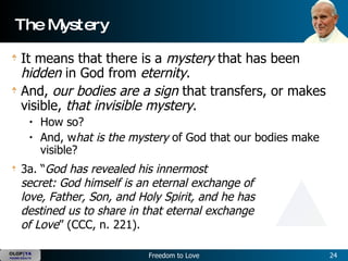 The Mystery It means that there is a  mystery  that has been  hidden  in God from  eternity .   And,  our bodies are a sign  that transfers, or makes visible,  that invisible mystery .   How so?  And, w hat is the mystery  of God that our bodies make visible?   3a. “ God has revealed his innermost secret: God himself is an eternal exchange of love, Father, Son, and Holy Spirit, and he has destined us to share in that eternal exchange of Love ” (CCC, n. 221).  