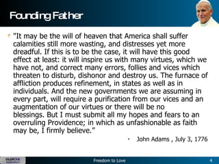 Founding Father "It may be the will of heaven that America shall suffer calamities still more wasting, and distresses yet more dreadful. If this is to be the case, it will have this good effect at least: it will inspire us with many virtues, which we have not, and correct many errors, follies and vices which threaten to disturb, dishonor and destroy us. The furnace of affliction produces refinement, in states as well as in individuals. And the new governments we are assuming in every part, will require a purification from our vices and an augmentation of our virtues or there will be no blessings. But I must submit all my hopes and fears to an overruling Providence; in which as unfashionable as faith may be, I firmly believe.”   John Adams , July 3, 1776  