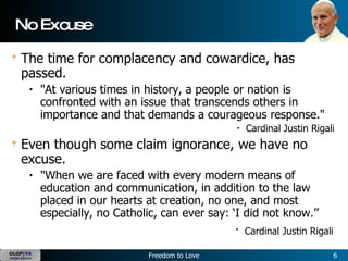 No Excuse The time for complacency and cowardice, has passed.    "At various times in history, a people or nation is confronted with an issue that transcends others in importance and that demands a courageous response."   Cardinal Justin Rigali  Even though some claim ignorance, we have no excuse.   "When we are faced with every modern means of education and communication, in addition to the law placed in our hearts at creation, no one, and most especially, no Catholic, can ever say: ‘I did not know.’’  Cardinal Justin Rigali   