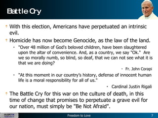 Battle Cry With this election, Americans have perpetuated an intrinsic evil.  Homicide has now become Genocide, as the law of the land.   "Over 48 million of God's beloved children, have been slaughtered upon the altar of convenience. And, as a country, we say "Ok."  Are we so morally numb, so blind, so deaf, that we can not see what it is that we are doing?   Fr. John Corapi  "At this moment in our country’s history, defense of innocent human life is a moral responsibility for all of us."  Cardinal Justin Rigali  The Battle Cry for this war on the culture of death, in this time of change that promises to perpetuate a grave evil for our nation, must simply be "Be Not Afraid".   