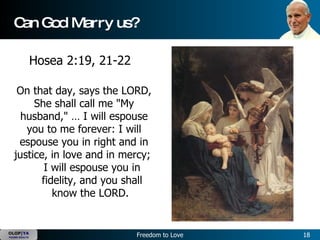 Can God Marry us? On that day, says the LORD, She shall call me "My husband," … I will espouse you to me forever: I will espouse you in right and in justice, in love and in mercy;  I will espouse you in fidelity, and you shall know the LORD.  Hosea 2:19, 21-22 