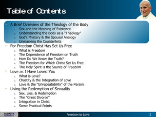 Table of Contents A Brief Overview of the Theology of the Body Sex and the Meaning of Existence Understanding the Body as a “Theology” God’s Mystery & the Spousal Analogy Unmasking the Counterfeits For Freedom Christ Has Set Us Free What is Freedom The Dependence of Freedom on Truth How Do We Know the Truth? The Freedom for Which Christ Set Us Free The Holy Spirit is the Source of Freedom Love as I Have Loved You What is Love? Chastity & the Integration of Love Love & the “Unrepeatability” of the Person Living the Redemption of Sexuality Sex, Lies, & Redemption The “Great Divorce” Integration in Christ Some Practical Points 