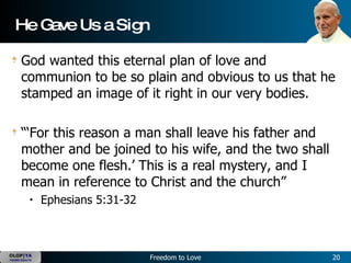 He Gave Us a Sign God wanted this eternal plan of love and communion to be so plain and obvious to us that he stamped an image of it right in our very bodies.   “‘For this reason a man shall leave his father and mother and be joined to his wife, and the two shall become one flesh.’ This is a real mystery, and I mean in reference to Christ and the church”  Ephesians 5:31-32 