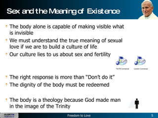 The body alone is capable of making visible what is invisible We must understand the true meaning of sexual love if we are to build a culture of life Our culture lies to us about sex and fertility The right response is more than “Don’t do it” The dignity of the body must be redeemed The body is a theology because God made man in the image of the Trinity Sex and the Meaning of Existence The Pill Commercial Condom Commercial 