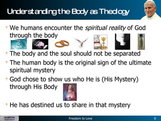 Understanding the Body as Theology We humans encounter the  spiritual reality  of God through the body The body and the soul should not be separated The human body is the original sign of the ultimate spiritual mystery God chose to show us who He is (His Mystery) through His Body He has destined us to share in that mystery 