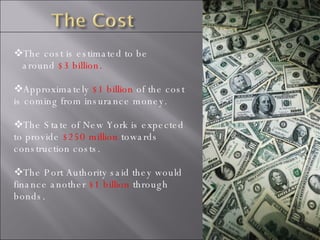 The cost is estimated to be around  $3 billion. Approximately  $1 billion  of the cost is coming from insurance money. The State of New York is expected to provide  $250 million  towards construction costs. The Port Authority said they would finance another  $1 billion  through bonds. 