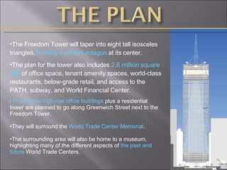 The Freedom Tower will taper into eight tall isosceles triangles,  forming a perfect octagon  at its center.  The plan for the tower also includes  2.6 million square feet  of office space, tenant amenity spaces, world-class restaurants, below-grade retail, and access to the PATH, subway, and World Financial Center. Three other high-rise office buildings  plus a residential tower are planned to go along Greenwich Street next to the Freedom Tower. They will surround the  World Trade Center Memorial . The surrounding area will also be home to a museum, highlighting many of the different aspects of  the past and future  World Trade Centers.  
