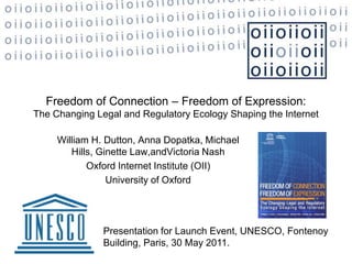 Freedom of Connection – Freedom of Expression: The Changing Legal and Regulatory Ecology Shaping the Internet William H. Dutton, Anna Dopatka, Michael Hills, Ginette Law,andVictoria Nash Oxford Internet Institute (OII)  University of Oxford   Presentation for Launch Event, UNESCO, Fontenoy Building, Paris, 30 May 2011.  