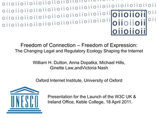 Freedom of Connection – Freedom of Expression: The Changing Legal and Regulatory Ecology Shaping the Internet William H. Dutton, Anna Dopatka, Michael Hills, Ginette Law,andVictoria Nash Oxford Internet Institute, University of Oxford   Presentation for the Launch of the W3C UK & Ireland Office, Keble College, 18 April 2011.  