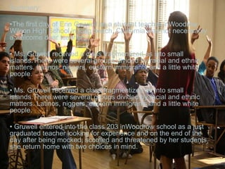 Summary:
•The first day of Erin Gruwell as a student teacher inWoodrow
Wilson High School in long beach, California was not necessarily
a welcome dear teacher.
• Ms. Gruwell received a class fragmentized as into small
islands.There were several groups divided by racial and ethnic
matters. Latinos, niggers, eastern immigrants and a little white
people.
• Ms. Gruwell received a class fragmentized as into small
islands.There were several groups divided by racial and ethnic
matters. Latinos, niggers, eastern immigrants and a little white
people.
• Gruwell entered into the class 203 inWoodrow school as a just
graduated teacher looking for experience and on the end of the
day after being mocked, scorned and threatened by her students,
she return home with two choices in mind.
 