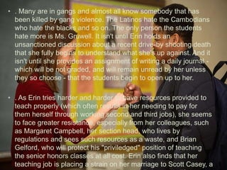 • . Many are in gangs and almost all know somebody that has
been killed by gang violence. The Latinos hate the Cambodians
who hate the blacks and so on. The only person the students
hate more is Ms. Gruwell. It isn't until Erin holds an
unsanctioned discussion about a recent drive-by shooting death
that she fully begins to understand what she's up against. And it
isn't until she provides an assignment of writing a daily journal -
which will be not graded, and will remain unread by her unless
they so choose - that the students begin to open up to her.
• . As Erin tries harder and harder to have resources provided to
teach properly (which often results in her needing to pay for
them herself through working second and third jobs), she seems
to face greater resistance, especially from her colleagues, such
as Margaret Campbell, her section head, who lives by
regulations and sees such resources as a waste, and Brian
Gelford, who will protect his "priviledged" position of teaching
the senior honors classes at all cost. Erin also finds that her
teaching job is placing a strain on her marriage to Scott Casey, a
 