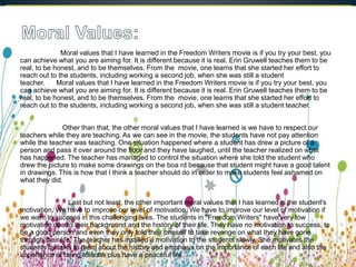 Moral values that I have learned in the Freedom Writers movie is if you try your best, you
can achieve what you are aiming for. It is different because it is real. Erin Gruwell teaches them to be
real, to be honest, and to be themselves. From the movie, one learns that she started her effort to
reach out to the students, including working a second job, when she was still a student
teacher. Moral values that I have learned in the Freedom Writers movie is if you try your best, you
can achieve what you are aiming for. It is different because it is real. Erin Gruwell teaches them to be
real, to be honest, and to be themselves. From the movie, one learns that she started her effort to
reach out to the students, including working a second job, when she was still a student teacher.
Other than that, the other moral values that I have learned is we have to respect our
teachers while they are teaching. As we can see in the movie, the students have not pay attention
while the teacher was teaching. One situation happened where a student has drew a picture of a
person and pass it over around the floor and they have laughed, until the teacher realized on what
has happened. The teacher has managed to control the situation where she told the student who
drew the picture to make some drawings on the boa rd because that student might have a good talent
in drawings. This is how that I think a teacher should do in order to make students feel ashamed on
what they did.
Last but not least, the other important moral values that I has learned is the student's
motivation. We have to improve our level of motivation. We have to improve our level of motivation if
we want to success in this challenging lives. The students in "Freedom Writers" have very low
motivation due to their background and the history of their life. They have no motivation to success, to
be a good person and even they only told their oneself to take revenge on what they have gone
through their life. The teacher has instilled a motivation to the students slowly. She motivates the
students by talks to them about the history and emphasis on the importance of each life and also the
importance of being tolerate plus have a peaceful life.
 