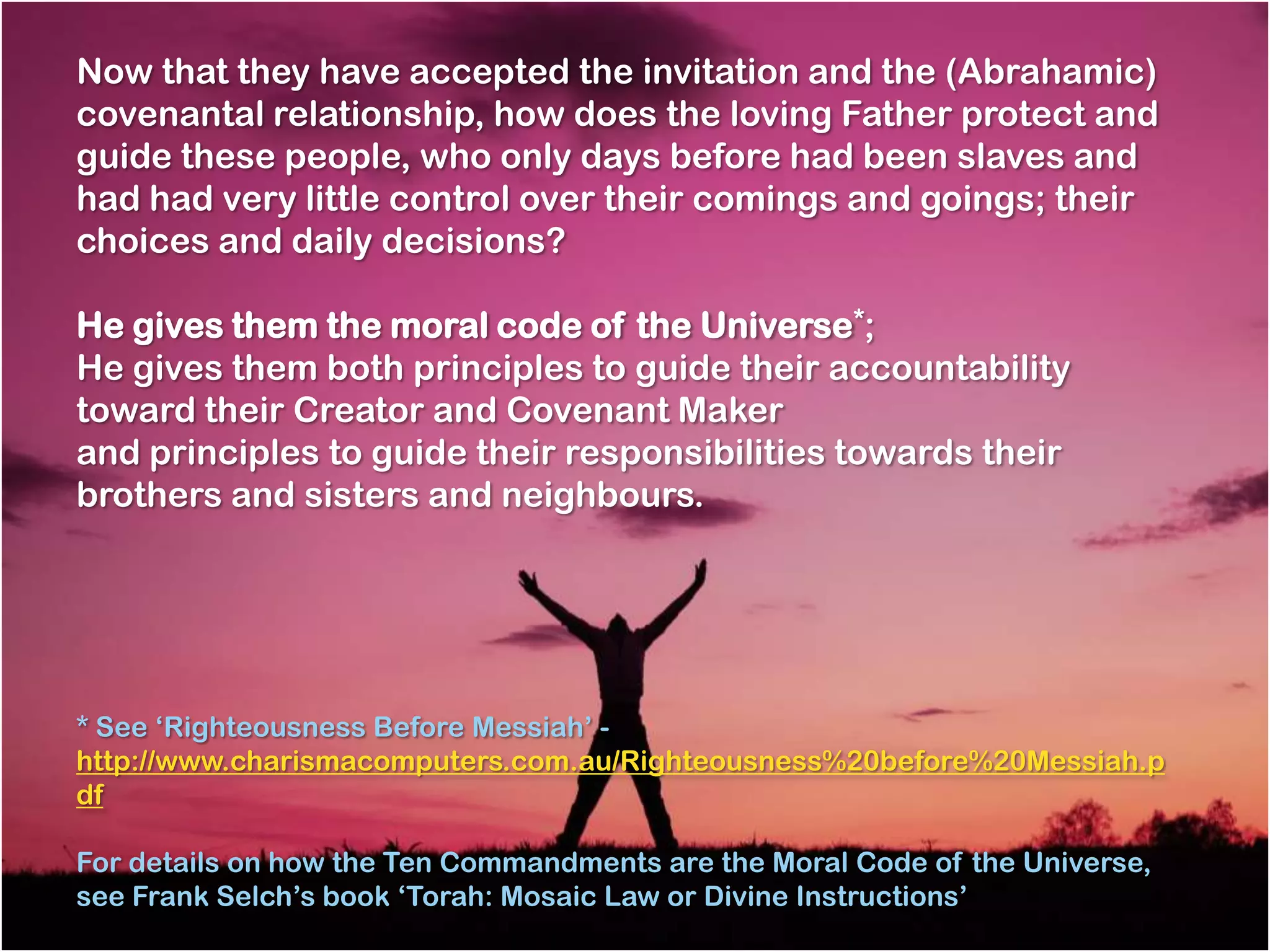 Now that they have accepted the invitation and the (Abrahamic)
covenantal relationship, how does the loving Father protect and
guide these people, who only days before had been slaves and
had had very little control over their comings and goings; their
choices and daily decisions?

He gives them the moral code of the Universe*;
He gives them both principles to guide their accountability
toward their Creator and Covenant Maker
and principles to guide their responsibilities towards their
brothers and sisters and neighbours.




* See ‗Righteousness Before Messiah‘ -
http://www.charismacomputers.com.au/Righteousness%20before%20Messiah.p
df

For details on how the Ten Commandments are the Moral Code of the Universe,
see Frank Selch‘s book ‗Torah: Mosaic Law or Divine Instructions‘
 