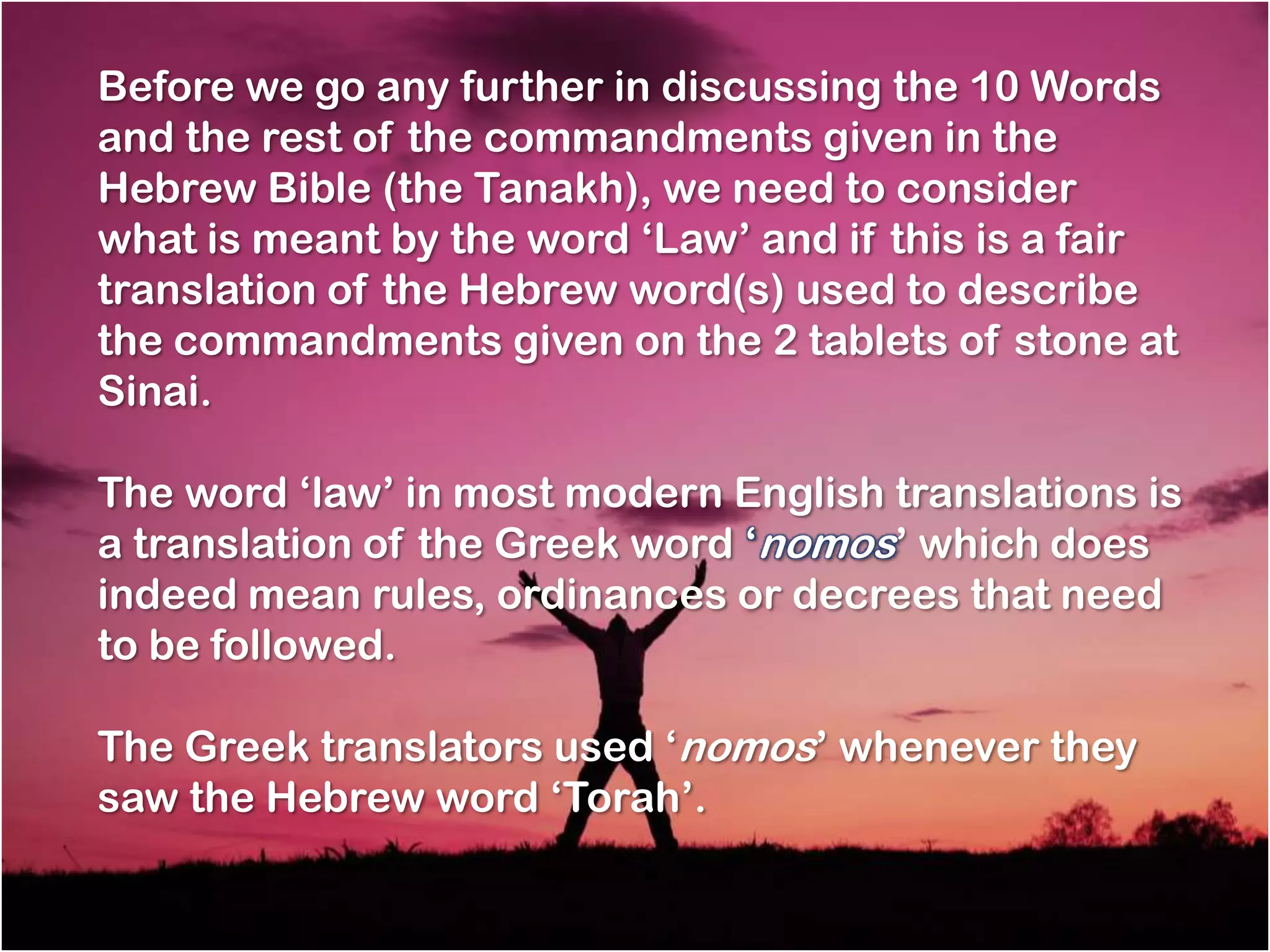 Before we go any further in discussing the 10 Words
and the rest of the commandments given in the
Hebrew Bible (the Tanakh), we need to consider
what is meant by the word ‗Law‘ and if this is a fair
translation of the Hebrew word(s) used to describe
the commandments given on the 2 tablets of stone at
Sinai.

The word ‗law‘ in most modern English translations is
a translation of the Greek word ‗nomos‘ which does
indeed mean rules, ordinances or decrees that need
to be followed.

The Greek translators used ‗nomos‘ whenever they
saw the Hebrew word ‗Torah‘.
 