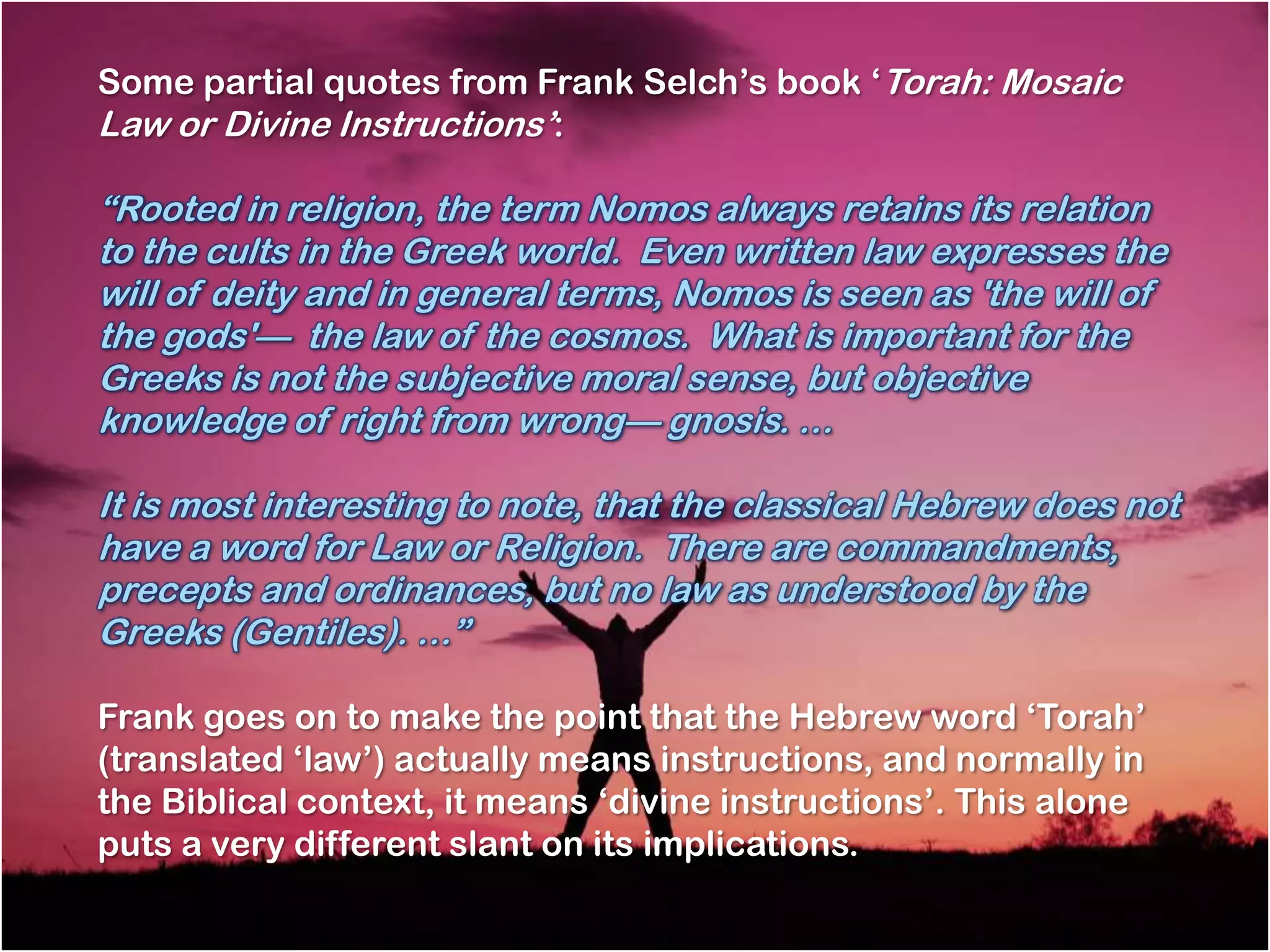 Some partial quotes from Frank Selch‘s book ‗Torah: Mosaic
Law or Divine Instructions‘:

―Rooted in religion, the term Nomos always retains its relation
to the cults in the Greek world. Even written law expresses the
will of deity and in general terms, Nomos is seen as 'the will of
the gods'— the law of the cosmos. What is important for the
Greeks is not the subjective moral sense, but objective
knowledge of right from wrong— gnosis. …

It is most interesting to note, that the classical Hebrew does not
have a word for Law or Religion. There are commandments,
precepts and ordinances, but no law as understood by the
Greeks (Gentiles). …‖

Frank goes on to make the point that the Hebrew word ‗Torah‘
(translated ‗law‘) actually means instructions, and normally in
the Biblical context, it means ‗divine instructions‘. This alone
puts a very different slant on its implications.
 
