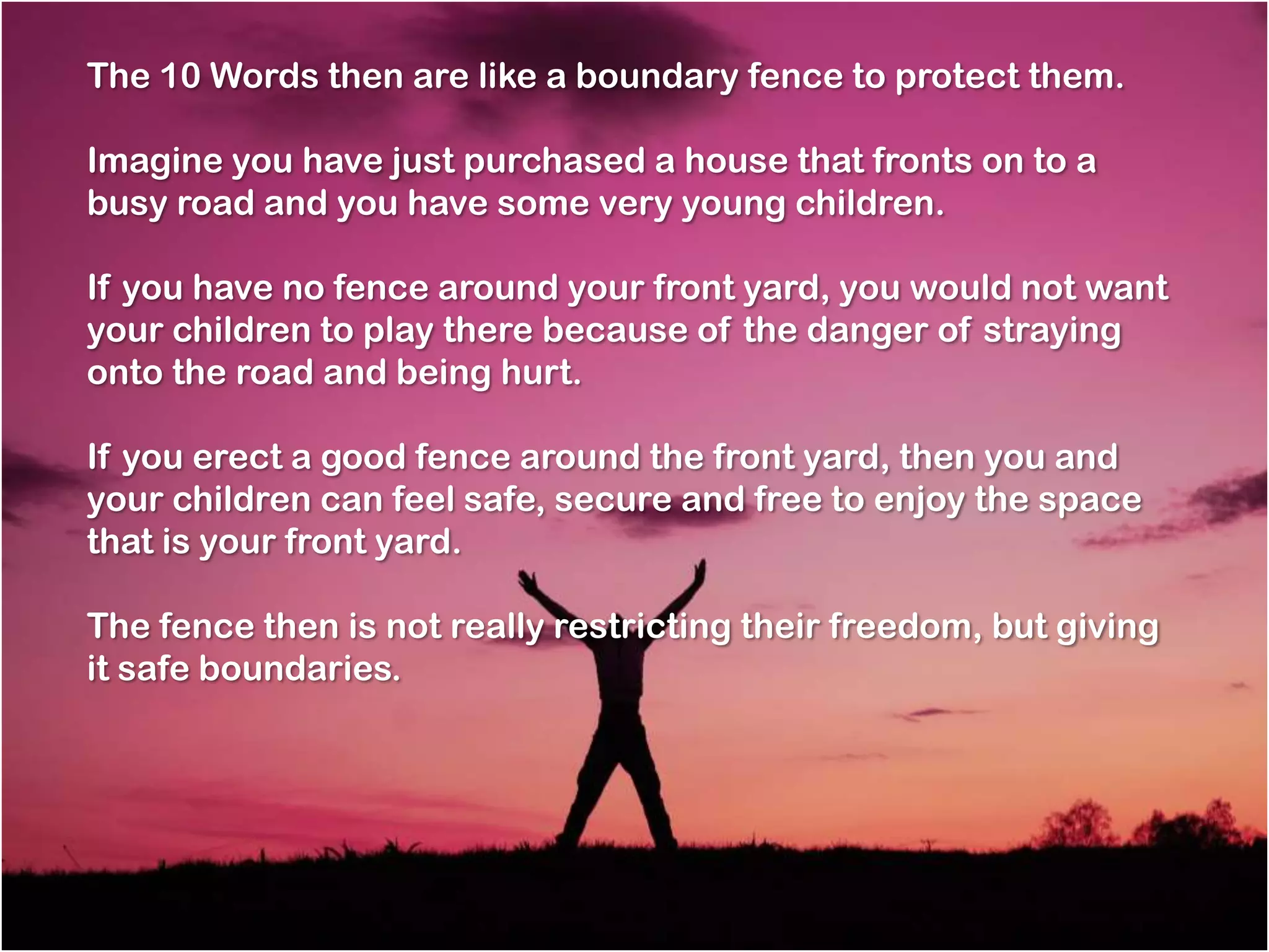 The 10 Words then are like a boundary fence to protect them.

Imagine you have just purchased a house that fronts on to a
busy road and you have some very young children.

If you have no fence around your front yard, you would not want
your children to play there because of the danger of straying
onto the road and being hurt.

If you erect a good fence around the front yard, then you and
your children can feel safe, secure and free to enjoy the space
that is your front yard.

The fence then is not really restricting their freedom, but giving
it safe boundaries.
 