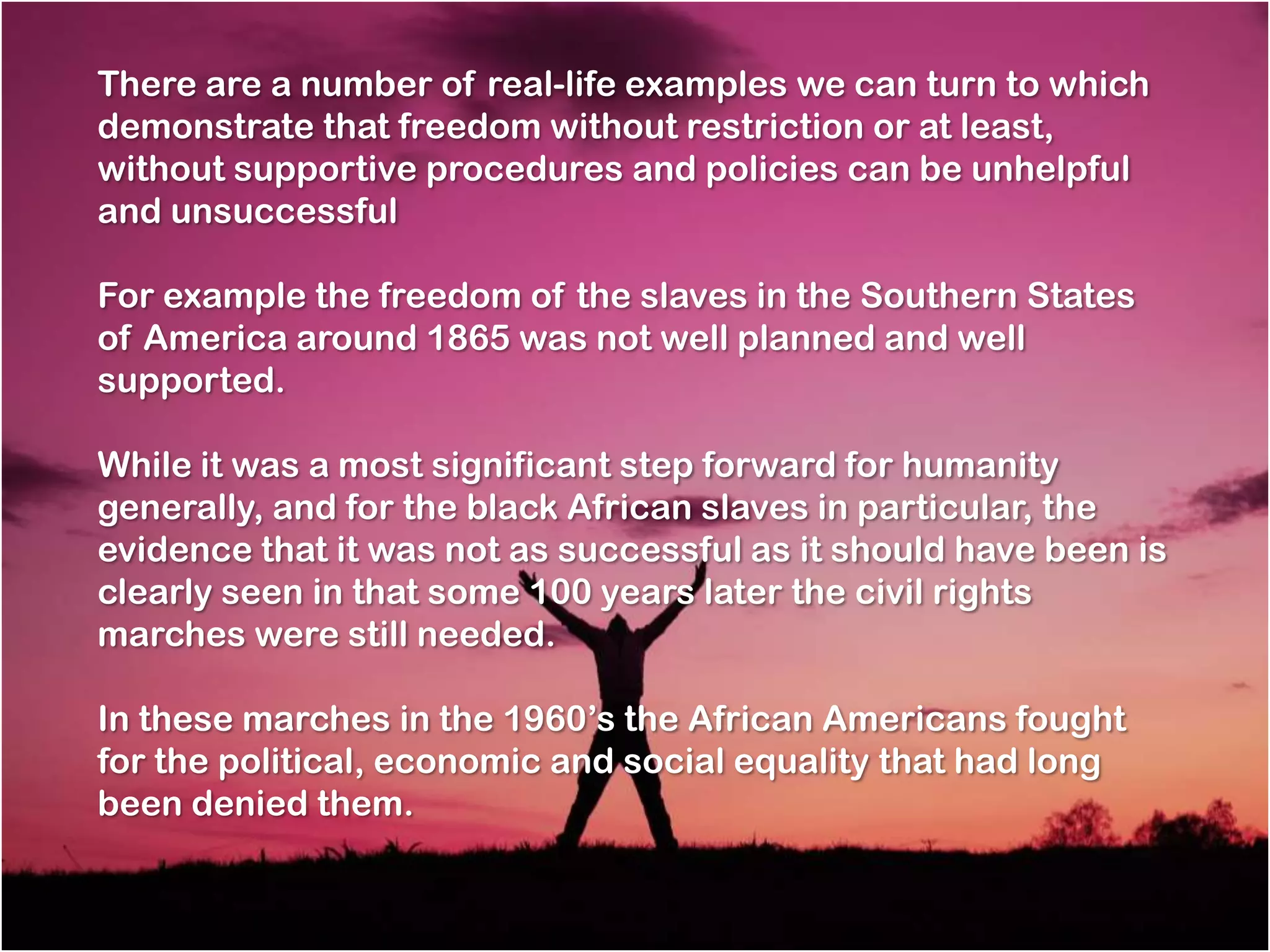 There are a number of real-life examples we can turn to which
demonstrate that freedom without restriction or at least,
without supportive procedures and policies can be unhelpful
and unsuccessful

For example the freedom of the slaves in the Southern States
of America around 1865 was not well planned and well
supported.

While it was a most significant step forward for humanity
generally, and for the black African slaves in particular, the
evidence that it was not as successful as it should have been is
clearly seen in that some 100 years later the civil rights
marches were still needed.

In these marches in the 1960‘s the African Americans fought
for the political, economic and social equality that had long
been denied them.
 