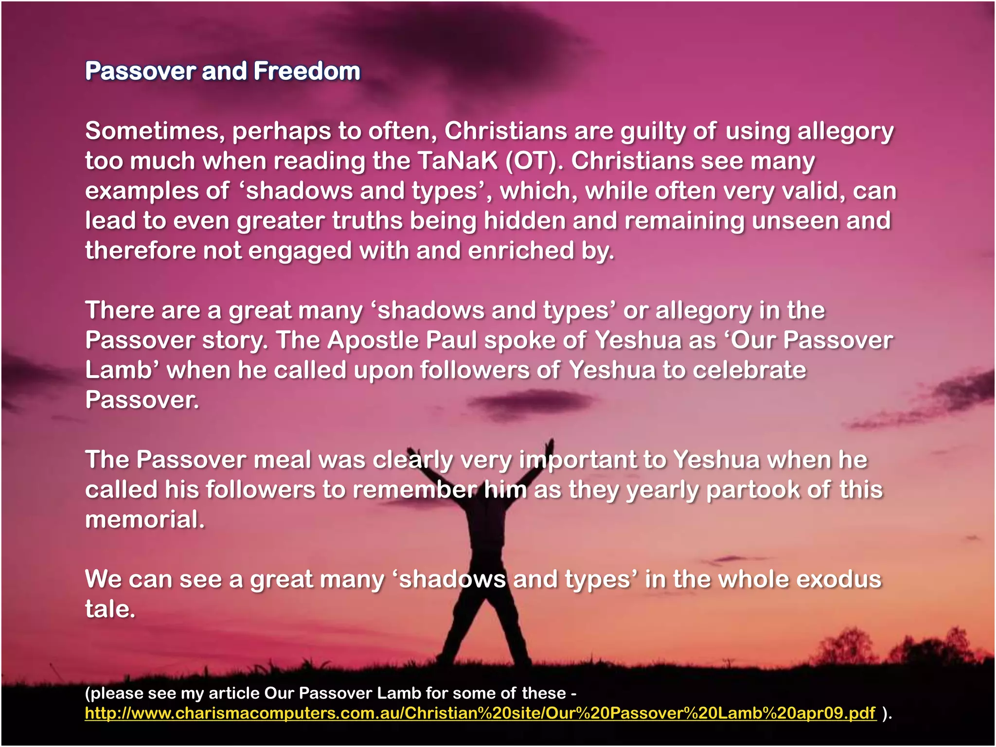 Passover and Freedom

Sometimes, perhaps to often, Christians are guilty of using allegory
too much when reading the TaNaK (OT). Christians see many
examples of ‗shadows and types‘, which, while often very valid, can
lead to even greater truths being hidden and remaining unseen and
therefore not engaged with and enriched by.

There are a great many ‗shadows and types‘ or allegory in the
Passover story. The Apostle Paul spoke of Yeshua as ‗Our Passover
Lamb‘ when he called upon followers of Yeshua to celebrate
Passover.

The Passover meal was clearly very important to Yeshua when he
called his followers to remember him as they yearly partook of this
memorial.

We can see a great many ‗shadows and types‘ in the whole exodus
tale.


(please see my article Our Passover Lamb for some of these -
http://www.charismacomputers.com.au/Christian%20site/Our%20Passover%20Lamb%20apr09.pdf ).
 