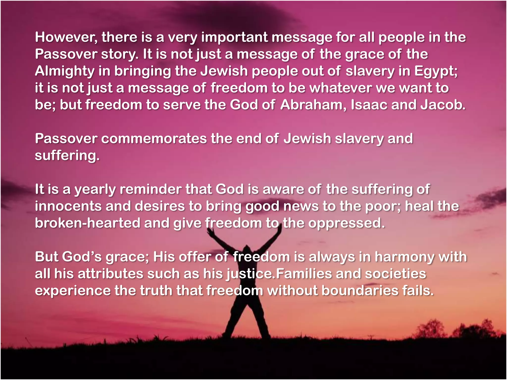 However, there is a very important message for all people in the
Passover story. It is not just a message of the grace of the
Almighty in bringing the Jewish people out of slavery in Egypt;
it is not just a message of freedom to be whatever we want to
be; but freedom to serve the God of Abraham, Isaac and Jacob.

Passover commemorates the end of Jewish slavery and
suffering.

It is a yearly reminder that God is aware of the suffering of
innocents and desires to bring good news to the poor; heal the
broken-hearted and give freedom to the oppressed.

But God‘s grace; His offer of freedom is always in harmony with
all his attributes such as his justice.Families and societies
experience the truth that freedom without boundaries fails.
 