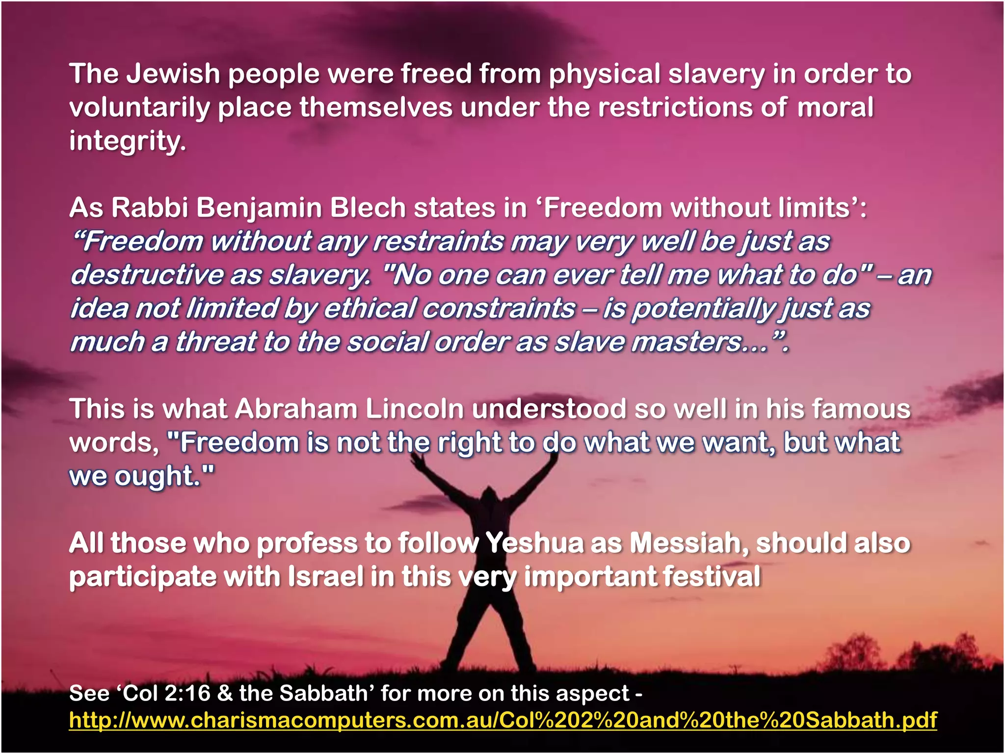 The Jewish people were freed from physical slavery in order to
voluntarily place themselves under the restrictions of moral
integrity.

As Rabbi Benjamin Blech states in ‗Freedom without limits‘:
―Freedom without any restraints may very well be just as
destructive as slavery. "No one can ever tell me what to do" – an
idea not limited by ethical constraints – is potentially just as
much a threat to the social order as slave masters…‖.

This is what Abraham Lincoln understood so well in his famous
words, "Freedom is not the right to do what we want, but what
we ought."

All those who profess to follow Yeshua as Messiah, should also
participate with Israel in this very important festival



See ‗Col 2:16 & the Sabbath‘ for more on this aspect -
http://www.charismacomputers.com.au/Col%202%20and%20the%20Sabbath.pdf
 