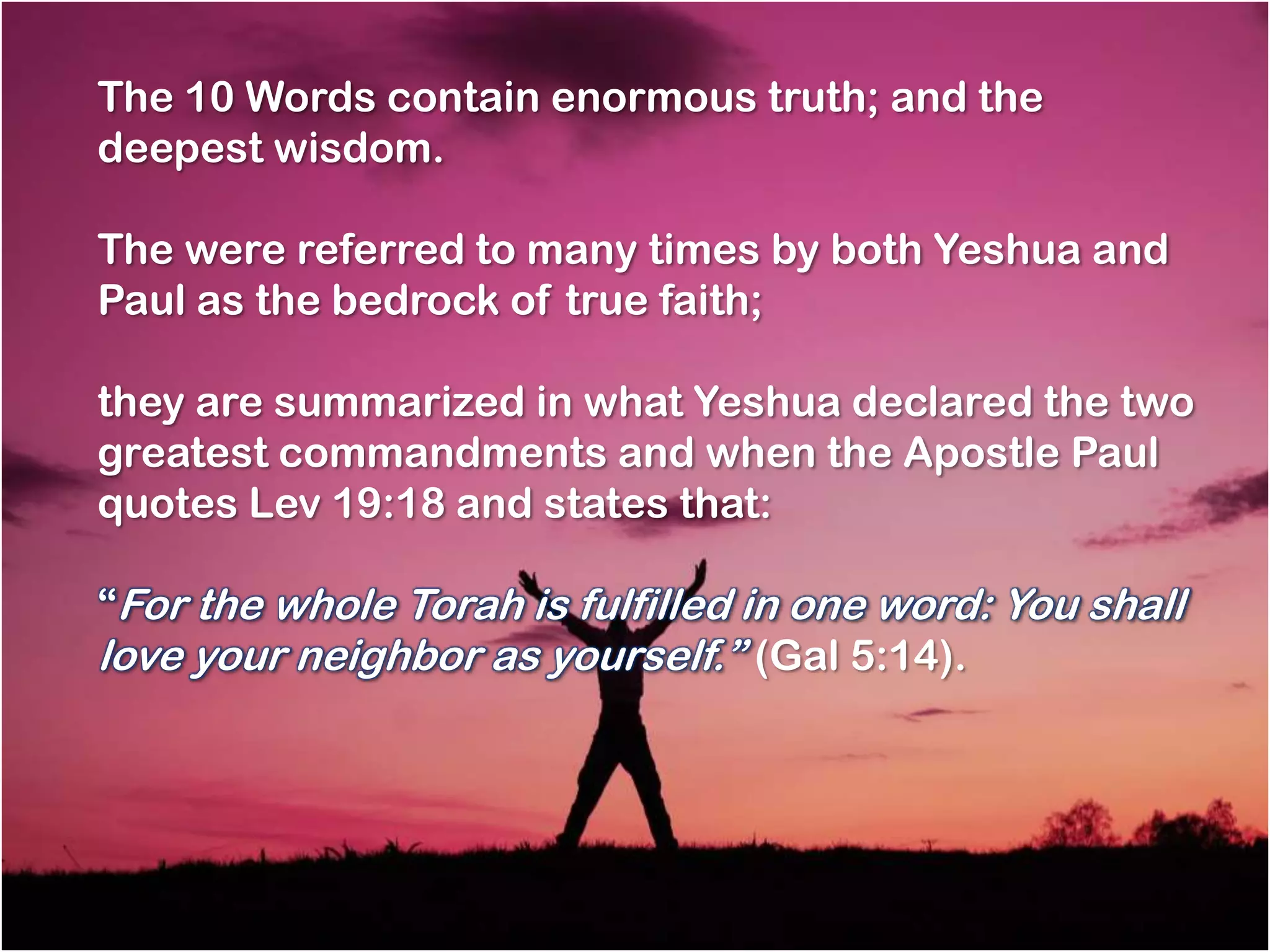The 10 Words contain enormous truth; and the
deepest wisdom.

The were referred to many times by both Yeshua and
Paul as the bedrock of true faith;

they are summarized in what Yeshua declared the two
greatest commandments and when the Apostle Paul
quotes Lev 19:18 and states that:

―For the whole Torah is fulfilled in one word: You shall
love your neighbor as yourself.‖ (Gal 5:14).
 