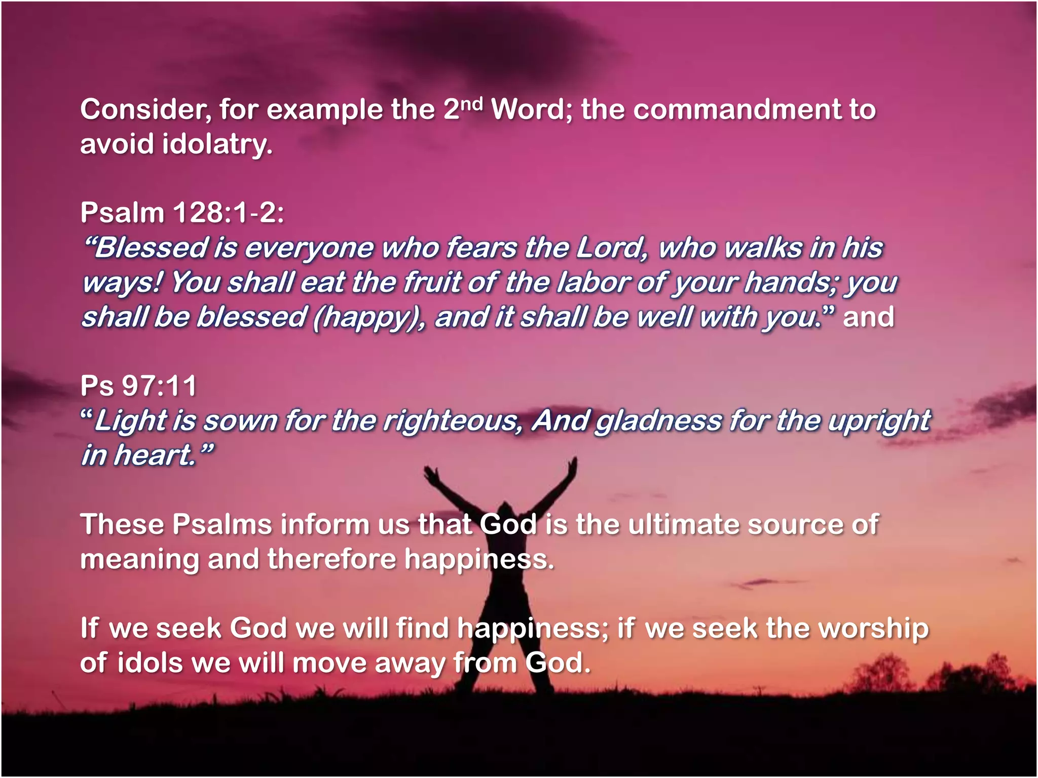 Consider, for example the 2nd Word; the commandment to
avoid idolatry.

Psalm 128:1‐2:
―Blessed is everyone who fears the Lord, who walks in his
ways! You shall eat the fruit of the labor of your hands; you
shall be blessed (happy), and it shall be well with you.‖ and

Ps 97:11
―Light is sown for the righteous, And gladness for the upright
in heart.‖

These Psalms inform us that God is the ultimate source of
meaning and therefore happiness.

If we seek God we will find happiness; if we seek the worship
of idols we will move away from God.
 