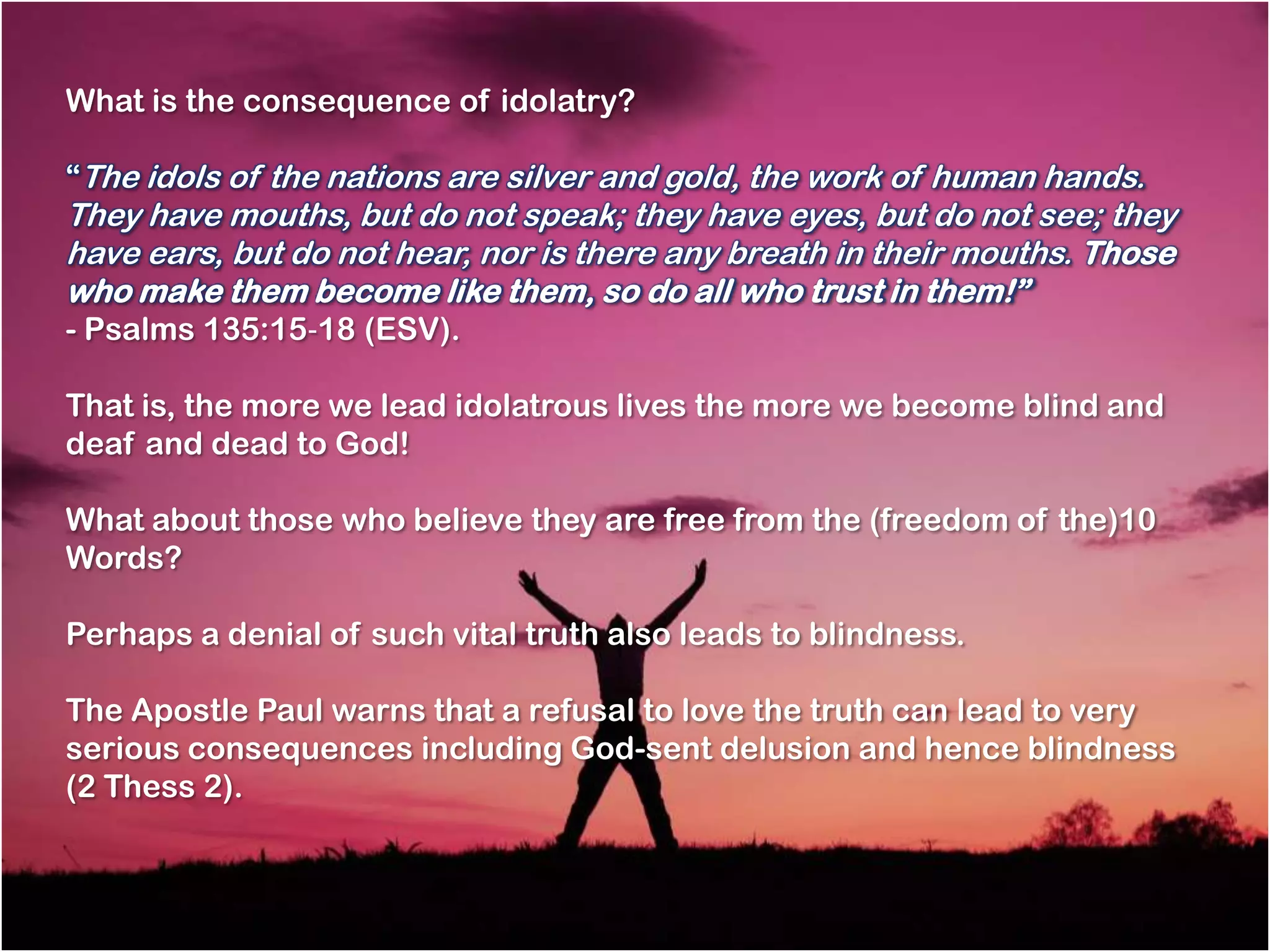 What is the consequence of idolatry?

―The idols of the nations are silver and gold, the work of human hands.
They have mouths, but do not speak; they have eyes, but do not see; they
have ears, but do not hear, nor is there any breath in their mouths. Those
who make them become like them, so do all who trust in them!‖
- Psalms 135:15‐18 (ESV).

That is, the more we lead idolatrous lives the more we become blind and
deaf and dead to God!

What about those who believe they are free from the (freedom of the)10
Words?

Perhaps a denial of such vital truth also leads to blindness.

The Apostle Paul warns that a refusal to love the truth can lead to very
serious consequences including God-sent delusion and hence blindness
(2 Thess 2).
 