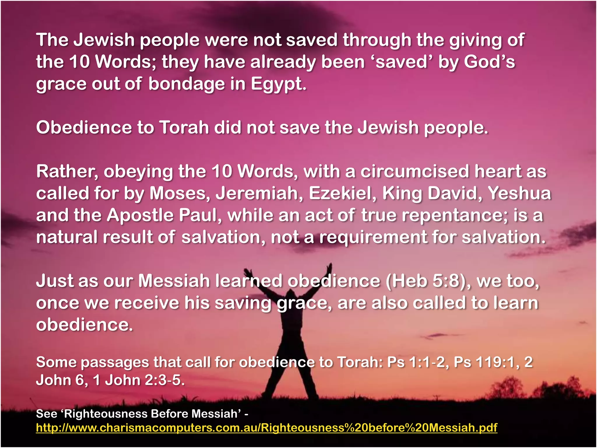 The Jewish people were not saved through the giving of
the 10 Words; they have already been ‗saved‘ by God‘s
grace out of bondage in Egypt.

Obedience to Torah did not save the Jewish people.

Rather, obeying the 10 Words, with a circumcised heart as
called for by Moses, Jeremiah, Ezekiel, King David, Yeshua
and the Apostle Paul, while an act of true repentance; is a
natural result of salvation, not a requirement for salvation.

Just as our Messiah learned obedience (Heb 5:8), we too,
once we receive his saving grace, are also called to learn
obedience.

Some passages that call for obedience to Torah: Ps 1:1‐2, Ps 119:1, 2
John 6, 1 John 2:3‐5.

See ‗Righteousness Before Messiah‘ -
http://www.charismacomputers.com.au/Righteousness%20before%20Messiah.pdf
 