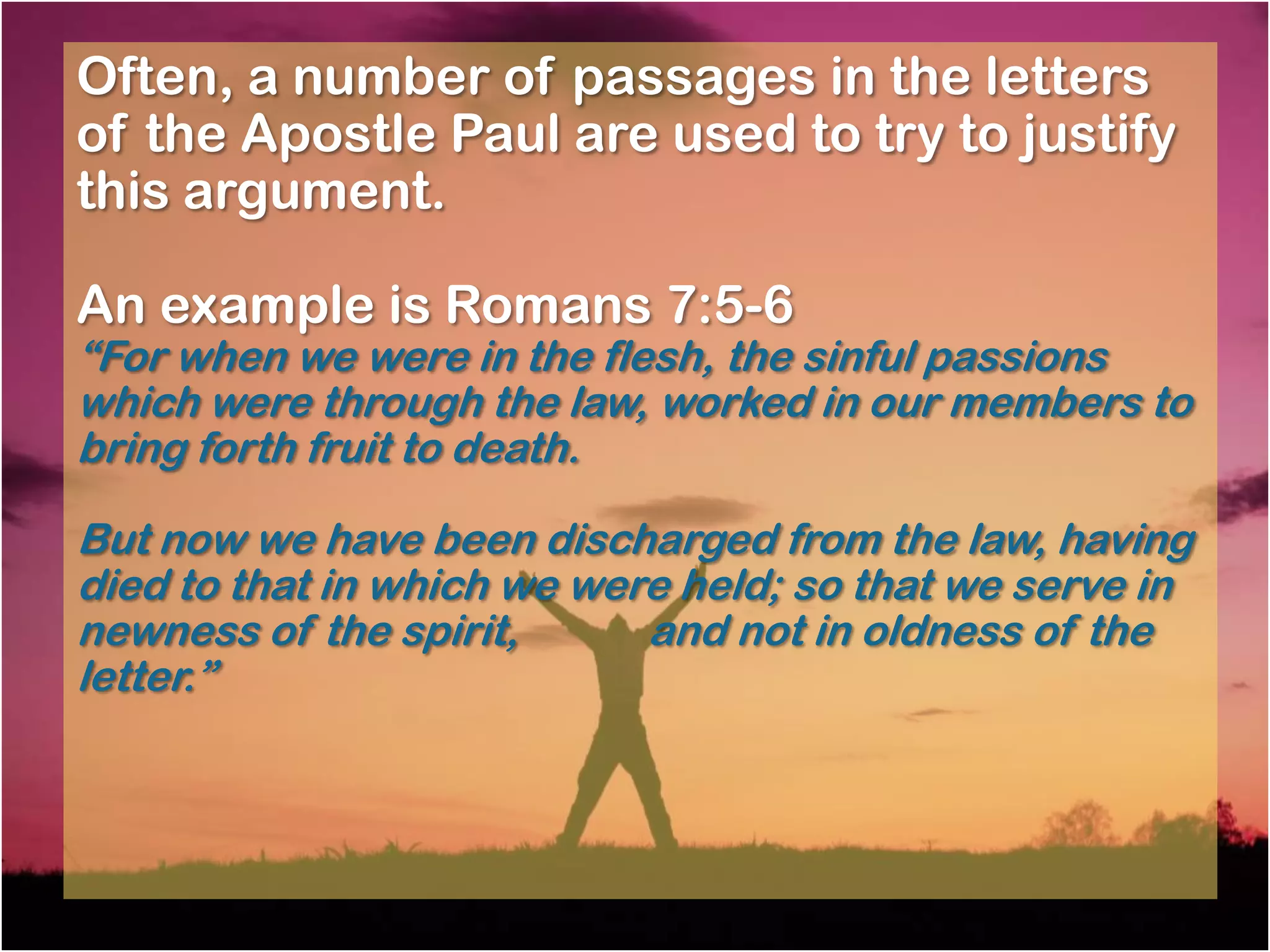 Often, a number of passages in the letters
of the Apostle Paul are used to try to justify
this argument.

An example is Romans 7:5-6
―For when we were in the flesh, the sinful passions
which were through the law, worked in our members to
bring forth fruit to death.

But now we have been discharged from the law, having
died to that in which we were held; so that we serve in
newness of the spirit,      and not in oldness of the
letter.‖
 