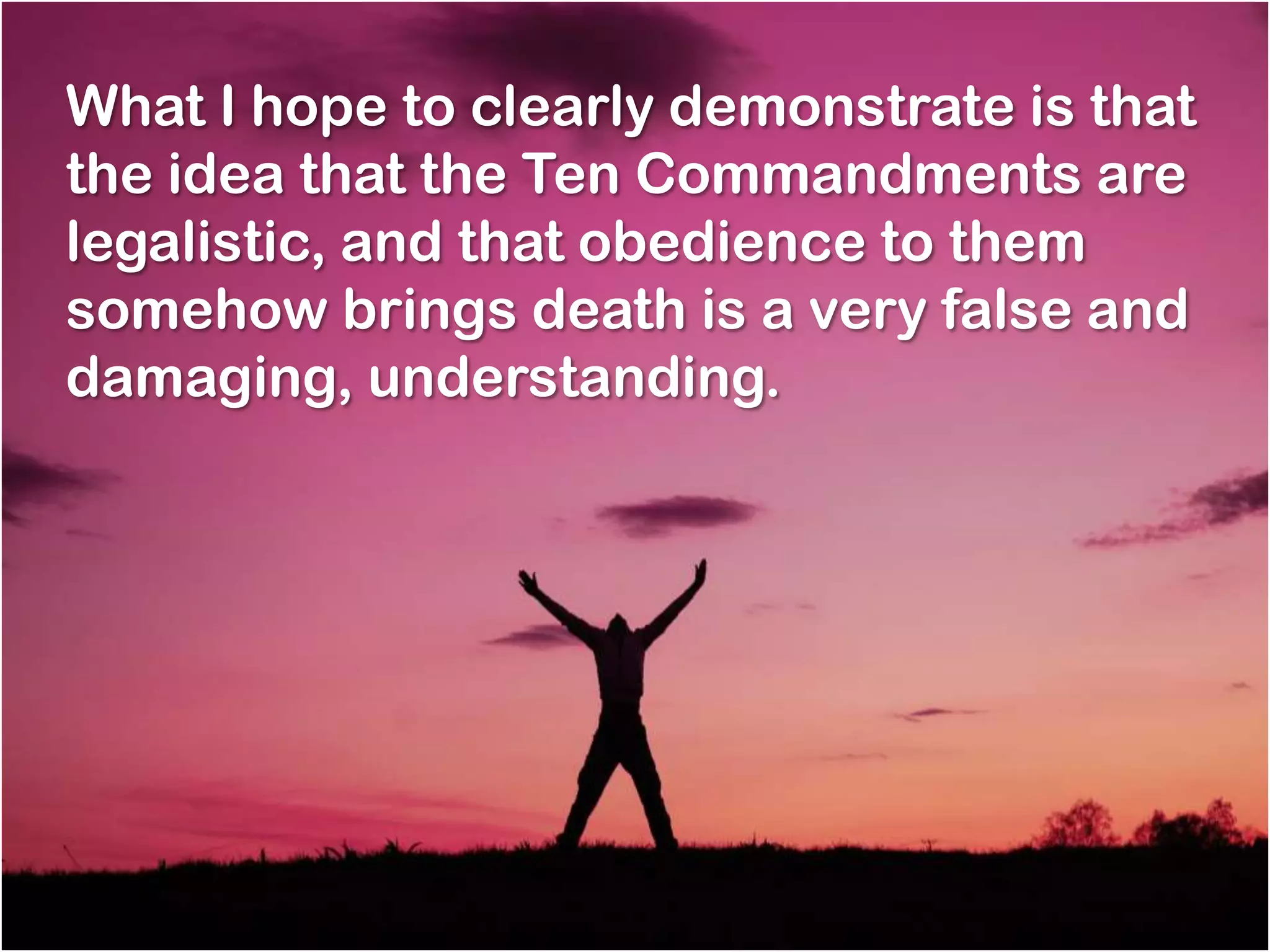 What I hope to clearly demonstrate is that
the idea that the Ten Commandments are
legalistic, and that obedience to them
somehow brings death is a very false and
damaging, understanding.
 
