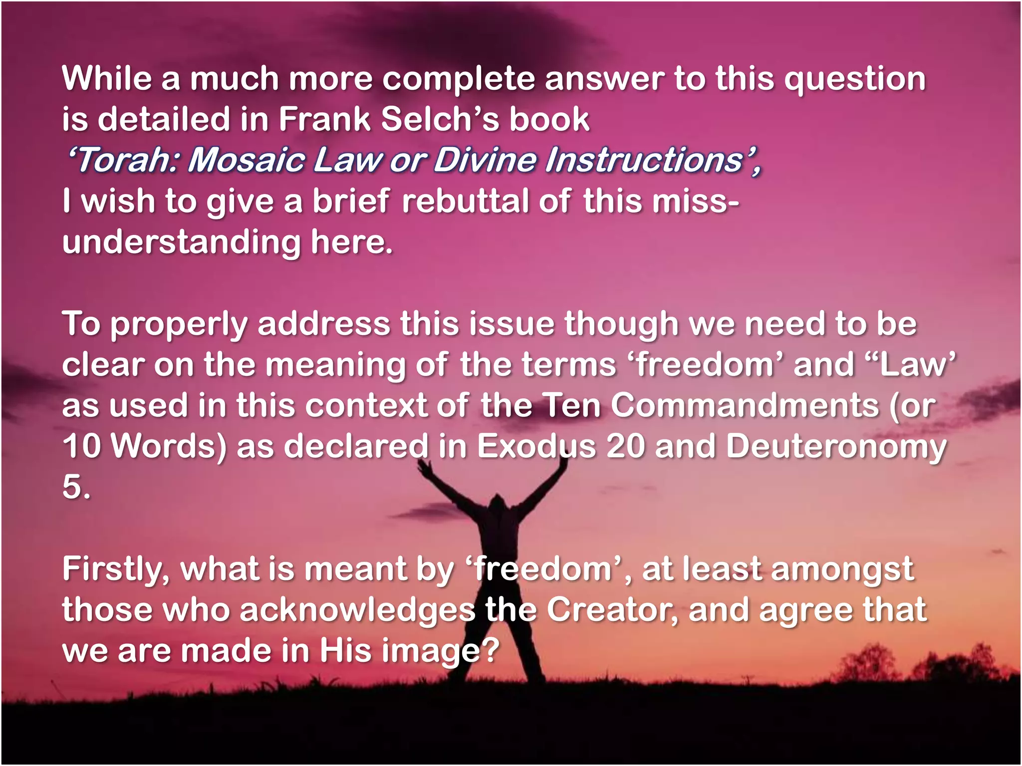 While a much more complete answer to this question
is detailed in Frank Selch‘s book
‗Torah: Mosaic Law or Divine Instructions‘,
I wish to give a brief rebuttal of this miss-
understanding here.

To properly address this issue though we need to be
clear on the meaning of the terms ‗freedom‘ and ―Law‘
as used in this context of the Ten Commandments (or
10 Words) as declared in Exodus 20 and Deuteronomy
5.

Firstly, what is meant by ‗freedom‘, at least amongst
those who acknowledges the Creator, and agree that
we are made in His image?
 