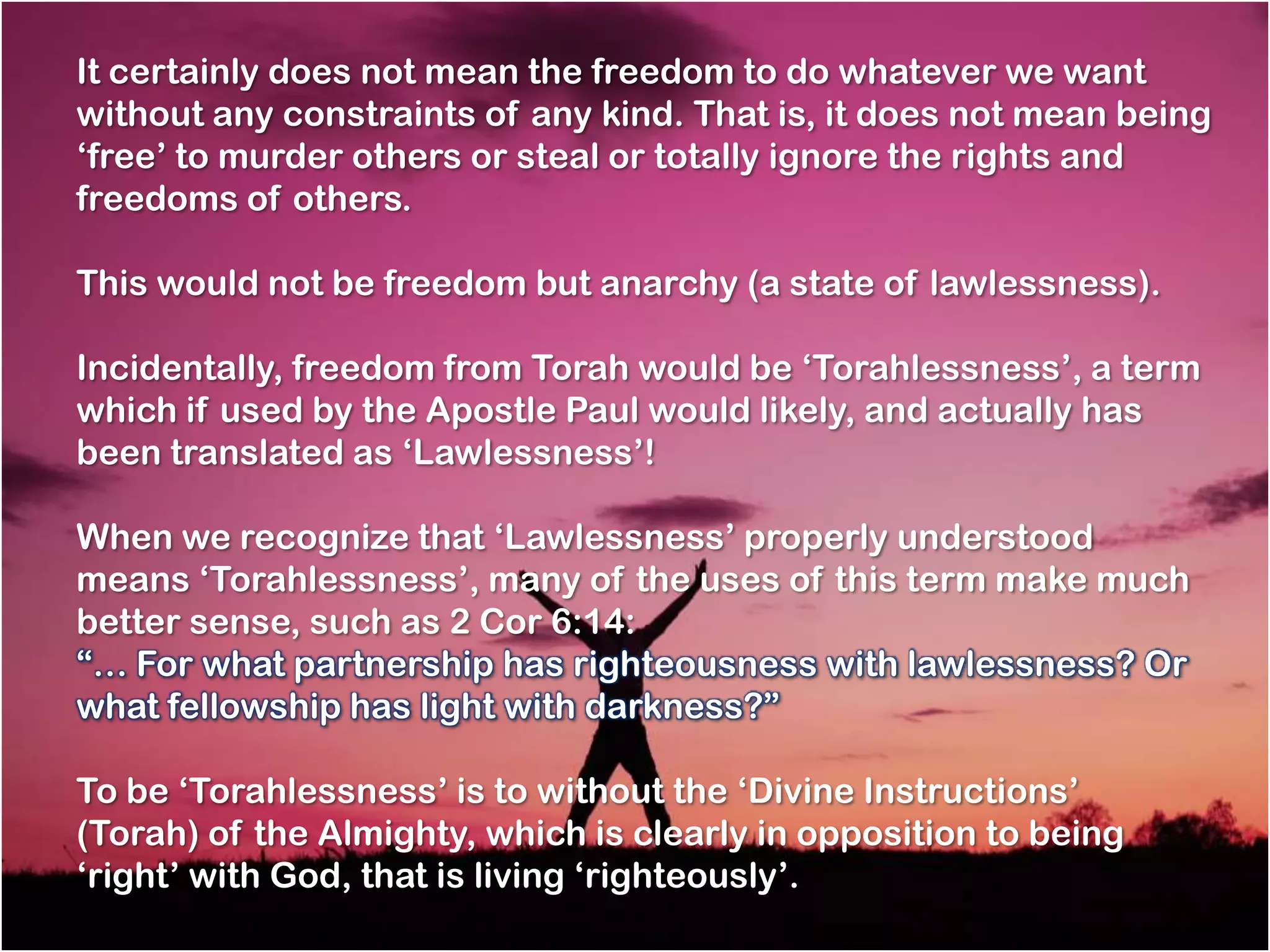 It certainly does not mean the freedom to do whatever we want
without any constraints of any kind. That is, it does not mean being
‗free‘ to murder others or steal or totally ignore the rights and
freedoms of others.

This would not be freedom but anarchy (a state of lawlessness).

Incidentally, freedom from Torah would be ‗Torahlessness‘, a term
which if used by the Apostle Paul would likely, and actually has
been translated as ‗Lawlessness‘!

When we recognize that ‗Lawlessness‘ properly understood
means ‗Torahlessness‘, many of the uses of this term make much
better sense, such as 2 Cor 6:14:
―… For what partnership has righteousness with lawlessness? Or
what fellowship has light with darkness?‖

To be ‗Torahlessness‘ is to without the ‗Divine Instructions‘
(Torah) of the Almighty, which is clearly in opposition to being
‗right‘ with God, that is living ‗righteously‘.
 