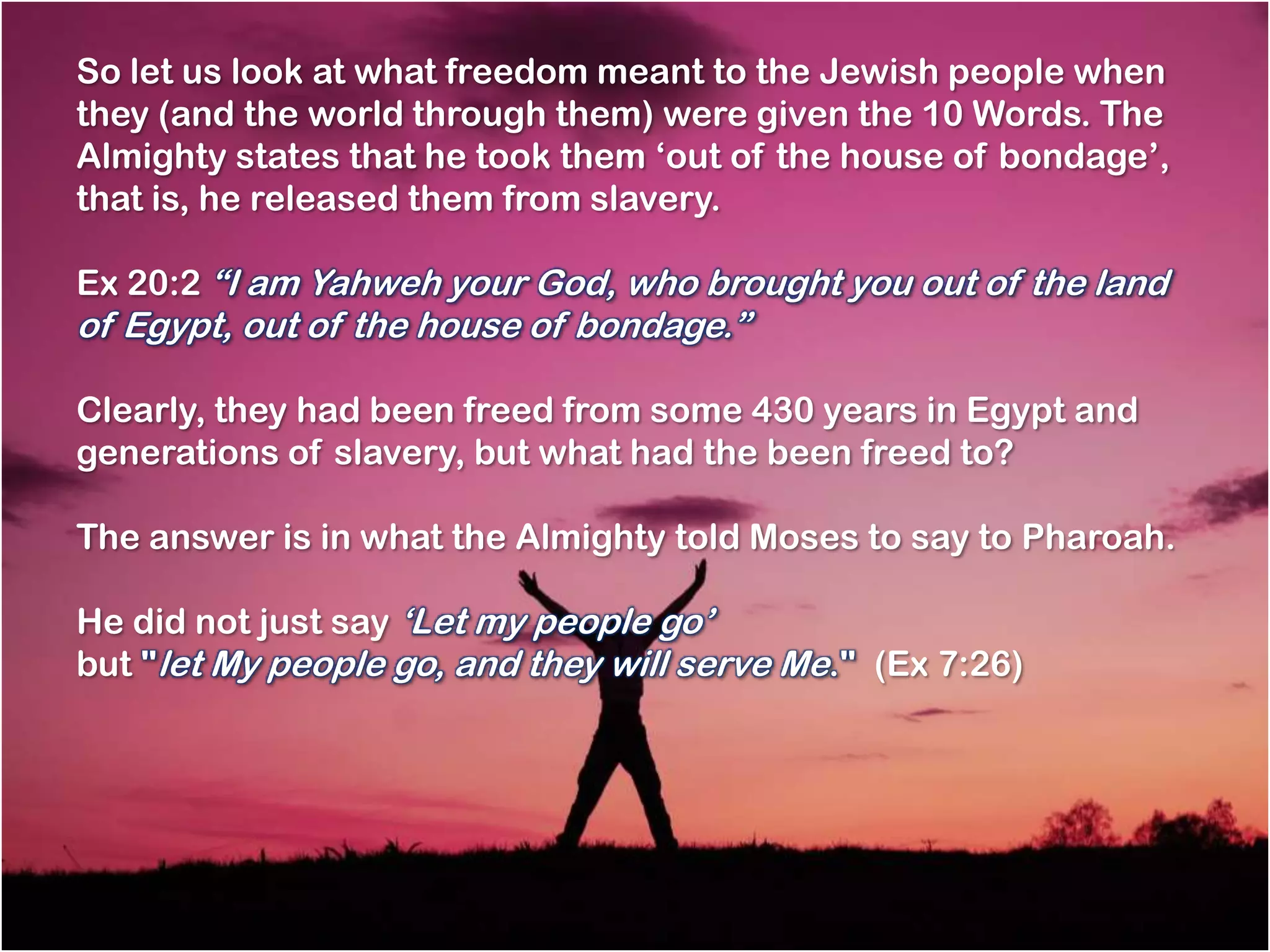 So let us look at what freedom meant to the Jewish people when
they (and the world through them) were given the 10 Words. The
Almighty states that he took them ‗out of the house of bondage‘,
that is, he released them from slavery.

Ex 20:2 ―I am Yahweh your God, who brought you out of the land
of Egypt, out of the house of bondage.‖

Clearly, they had been freed from some 430 years in Egypt and
generations of slavery, but what had the been freed to?

The answer is in what the Almighty told Moses to say to Pharoah.

He did not just say ‗Let my people go‘
but "let My people go, and they will serve Me." (Ex 7:26)
 