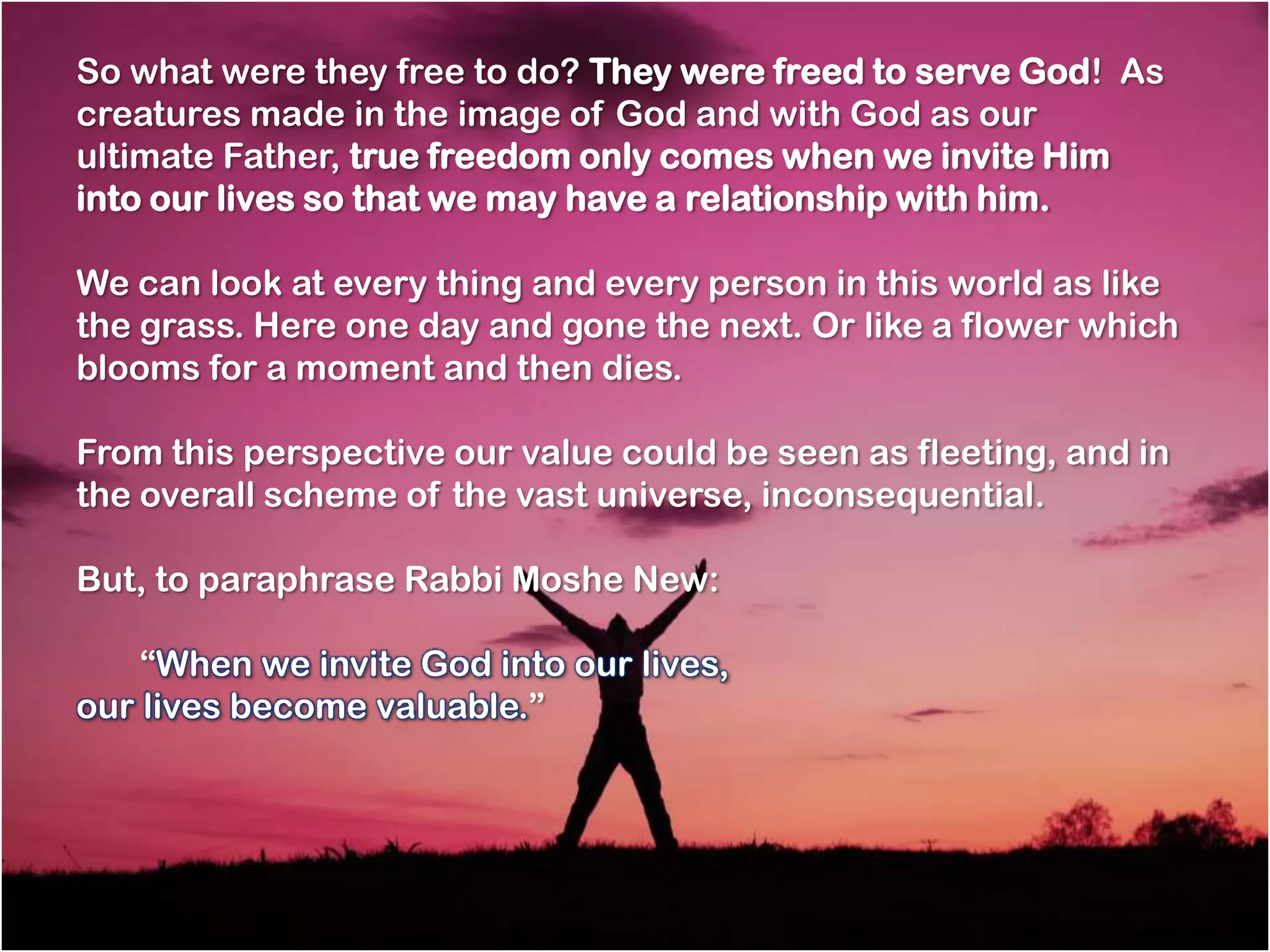 So what were they free to do? They were freed to serve God! As
creatures made in the image of God and with God as our
ultimate Father, true freedom only comes when we invite Him
into our lives so that we may have a relationship with him.

We can look at every thing and every person in this world as like
the grass. Here one day and gone the next. Or like a flower which
blooms for a moment and then dies.

From this perspective our value could be seen as fleeting, and in
the overall scheme of the vast universe, inconsequential.

But, to paraphrase Rabbi Moshe New:

    ―When we invite God into our lives,
our lives become valuable.‖  
 