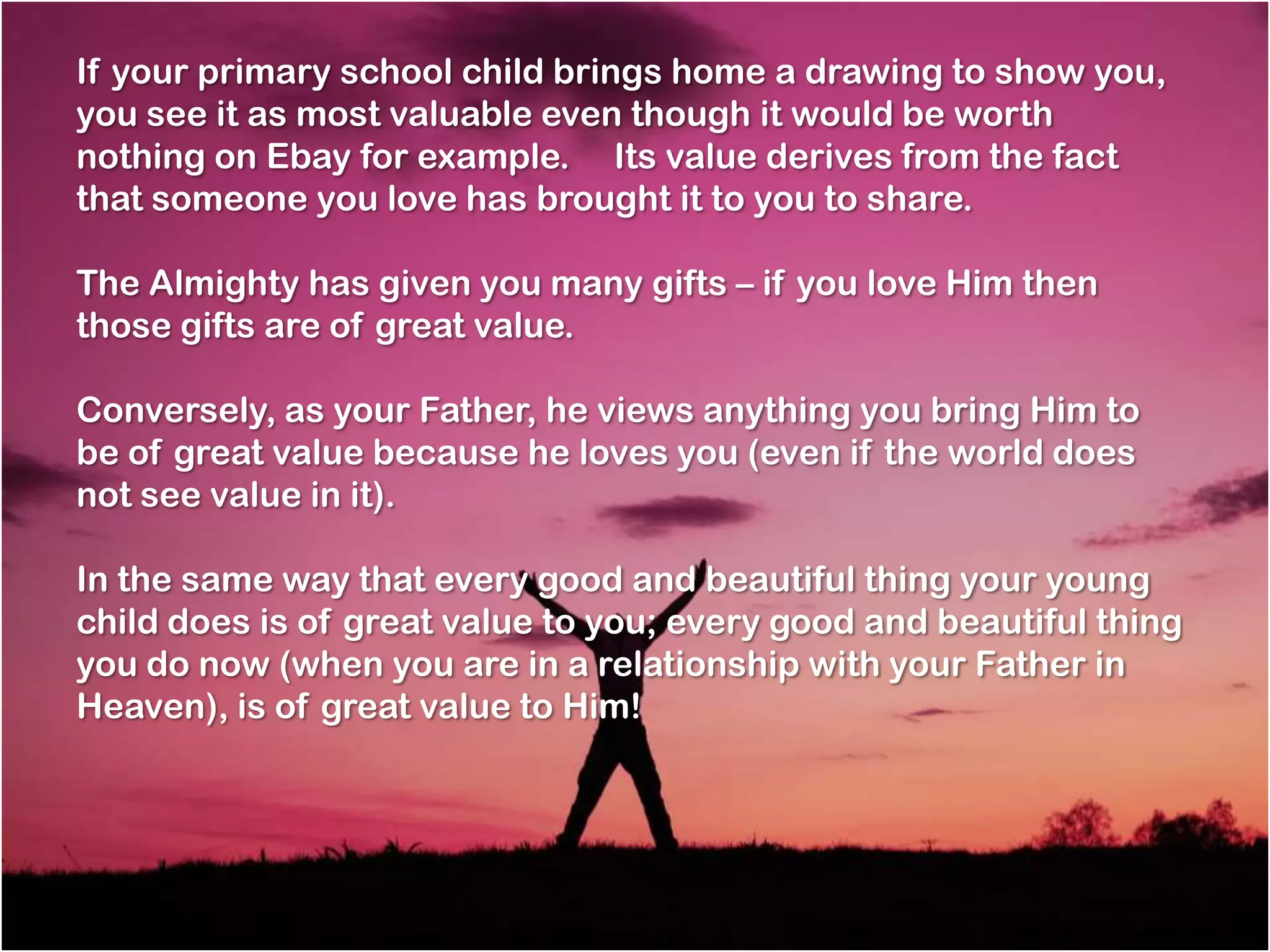 If your primary school child brings home a drawing to show you,
you see it as most valuable even though it would be worth
nothing on Ebay for example.   Its value derives from the fact
that someone you love has brought it to you to share.

The Almighty has given you many gifts – if you love Him then
those gifts are of great value.

Conversely, as your Father, he views anything you bring Him to
be of great value because he loves you (even if the world does
not see value in it).

In the same way that every good and beautiful thing your young
child does is of great value to you; every good and beautiful thing
you do now (when you are in a relationship with your Father in
Heaven), is of great value to Him!
 