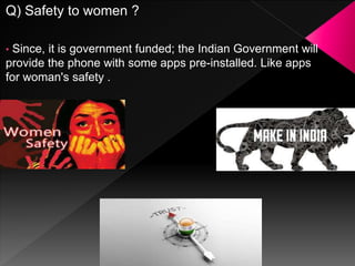 Q) Safety to women ?
• Since, it is government funded; the Indian Government will
provide the phone with some apps pre-installed. Like apps
for woman's safety .
 