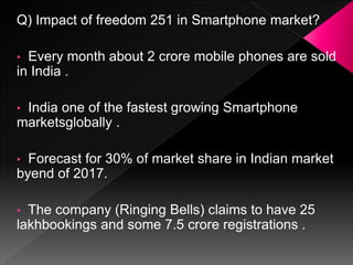 Q) Impact of freedom 251 in Smartphone market?
• Every month about 2 crore mobile phones are sold
in India .
• India one of the fastest growing Smartphone
marketsglobally .
• Forecast for 30% of market share in Indian market
byend of 2017.
• The company (Ringing Bells) claims to have 25
lakhbookings and some 7.5 crore registrations .
 