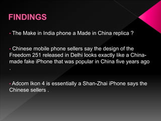 • The Make in India phone a Made in China replica ?
• Chinese mobile phone sellers say the design of the
Freedom 251 released in Delhi looks exactly like a China-
made fake iPhone that was popular in China five years ago
.
• Adcom Ikon 4 is essentially a Shan-Zhai iPhone says the
Chinese sellers .
 