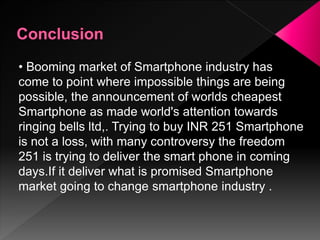 • Booming market of Smartphone industry has
come to point where impossible things are being
possible, the announcement of worlds cheapest
Smartphone as made world's attention towards
ringing bells ltd,. Trying to buy INR 251 Smartphone
is not a loss, with many controversy the freedom
251 is trying to deliver the smart phone in coming
days.If it deliver what is promised Smartphone
market going to change smartphone industry .
 